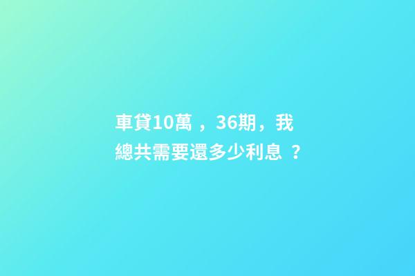 車貸10萬，36期，我總共需要還多少利息？